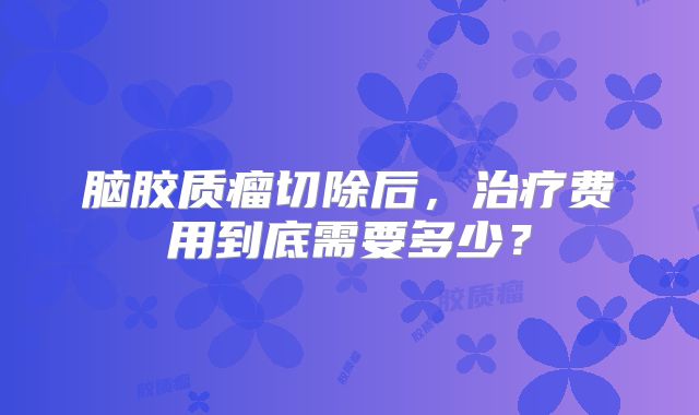 脑胶质瘤切除后，治疗费用到底需要多少？