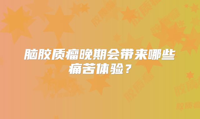 脑胶质瘤晚期会带来哪些痛苦体验？