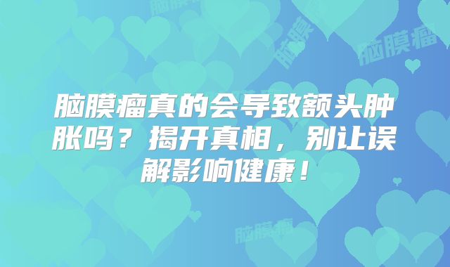 脑膜瘤真的会导致额头肿胀吗？揭开真相，别让误解影响健康！