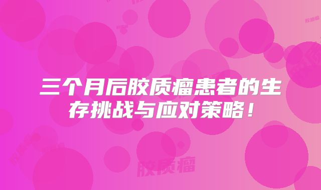 三个月后胶质瘤患者的生存挑战与应对策略！