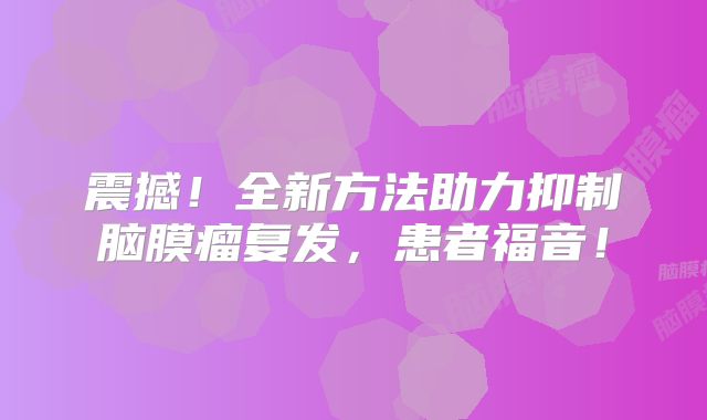 震撼！全新方法助力抑制脑膜瘤复发，患者福音！