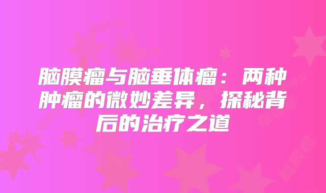 脑膜瘤与脑垂体瘤：两种肿瘤的微妙差异，探秘背后的治疗之道