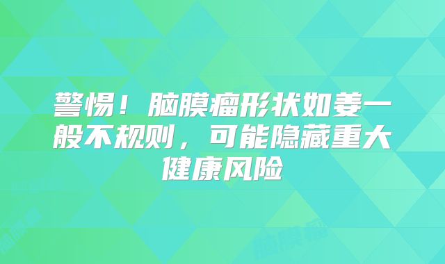 警惕！脑膜瘤形状如姜一般不规则，可能隐藏重大健康风险