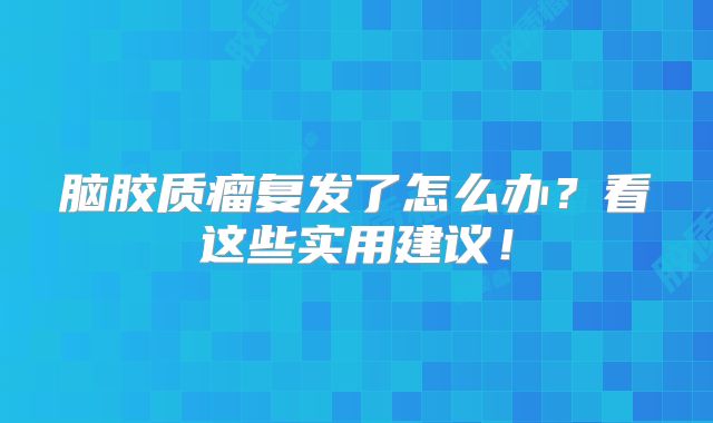 脑胶质瘤复发了怎么办？看这些实用建议！