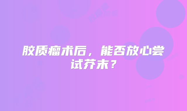 胶质瘤术后，能否放心尝试芥末？