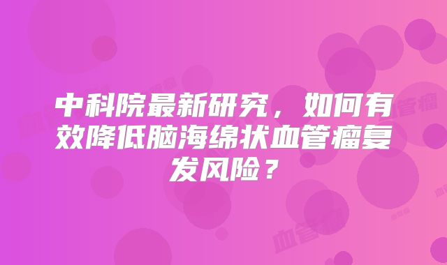 中科院最新研究，如何有效降低脑海绵状血管瘤复发风险？
