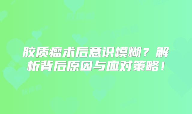 胶质瘤术后意识模糊？解析背后原因与应对策略！
