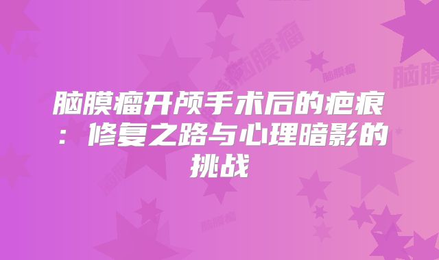 脑膜瘤开颅手术后的疤痕：修复之路与心理暗影的挑战