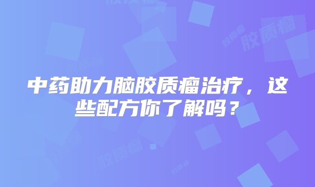 中药助力脑胶质瘤治疗，这些配方你了解吗？