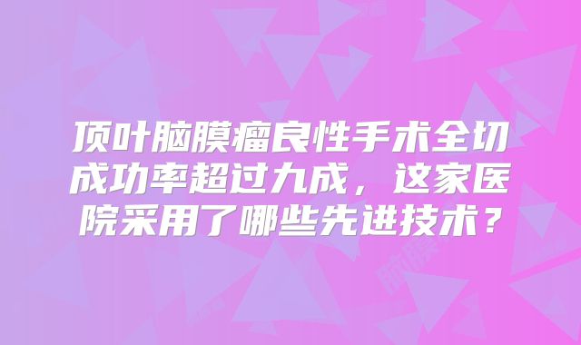 顶叶脑膜瘤良性手术全切成功率超过九成，这家医院采用了哪些先进技术？