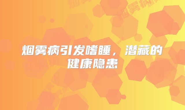 烟雾病引发嗜睡，潜藏的健康隐患