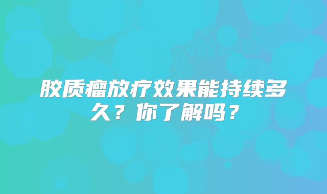 胶质瘤放疗效果能持续多久？你了解吗？