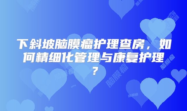 下斜坡脑膜瘤护理查房，如何精细化管理与康复护理？