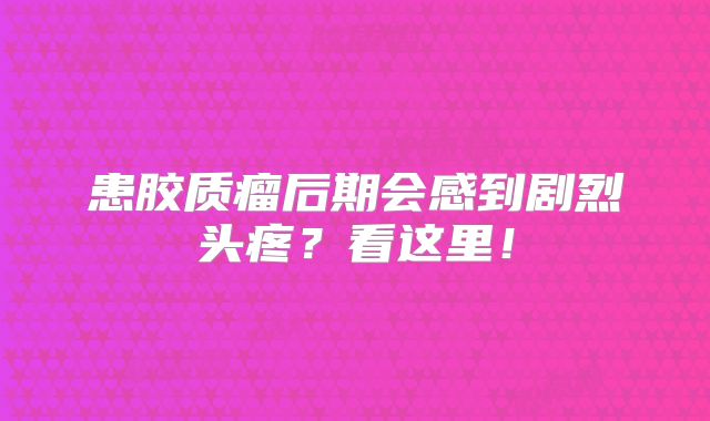 患胶质瘤后期会感到剧烈头疼？看这里！