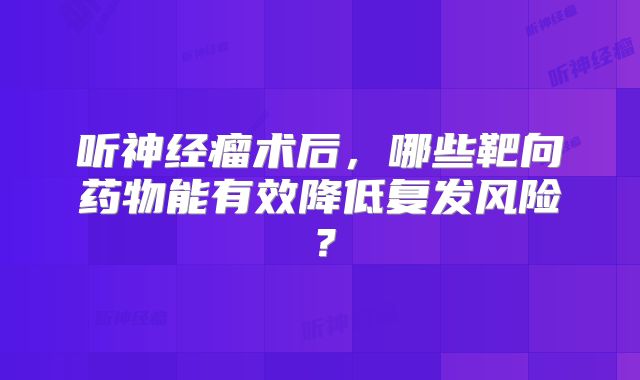 听神经瘤术后，哪些靶向药物能有效降低复发风险？