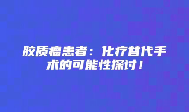 胶质瘤患者：化疗替代手术的可能性探讨！