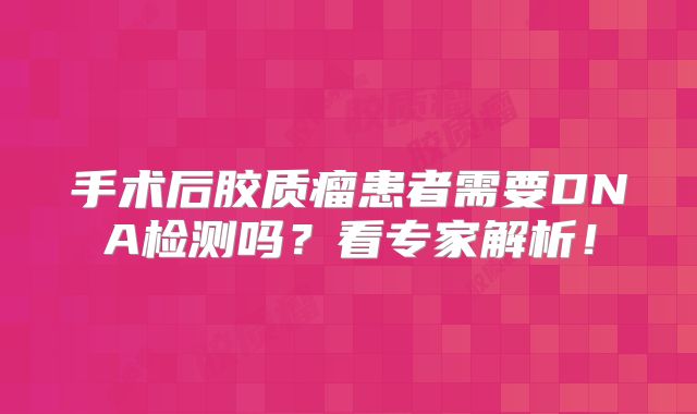 手术后胶质瘤患者需要DNA检测吗？看专家解析！