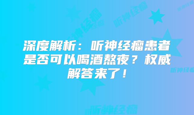深度解析：听神经瘤患者是否可以喝酒熬夜？权威解答来了！