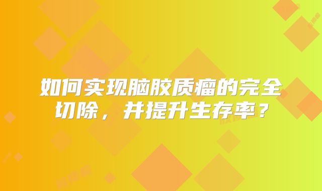 如何实现脑胶质瘤的完全切除，并提升生存率？