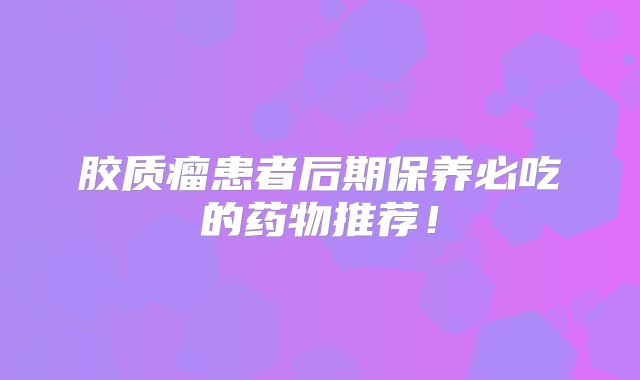 胶质瘤患者后期保养必吃的药物推荐！