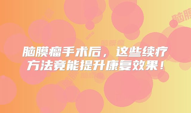 脑膜瘤手术后，这些续疗方法竟能提升康复效果！