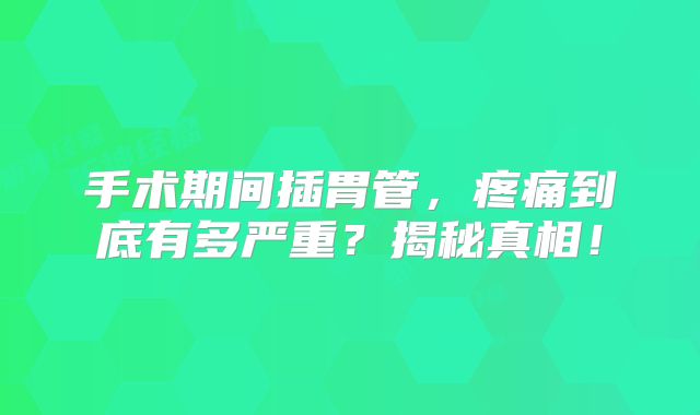 手术期间插胃管，疼痛到底有多严重？揭秘真相！