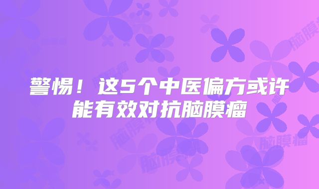 警惕！这5个中医偏方或许能有效对抗脑膜瘤