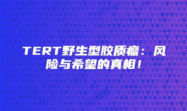 TERT野生型胶质瘤：风险与希望的真相！