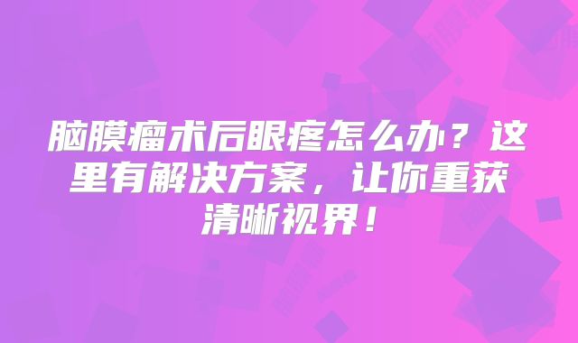 脑膜瘤术后眼疼怎么办？这里有解决方案，让你重获清晰视界！