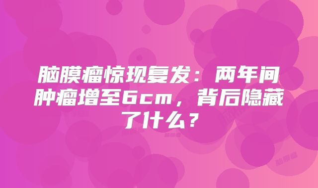 脑膜瘤惊现复发：两年间肿瘤增至6cm，背后隐藏了什么？