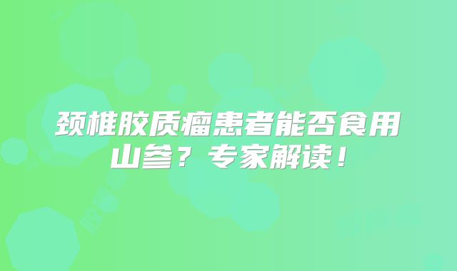 颈椎胶质瘤患者能否食用山参？专家解读！