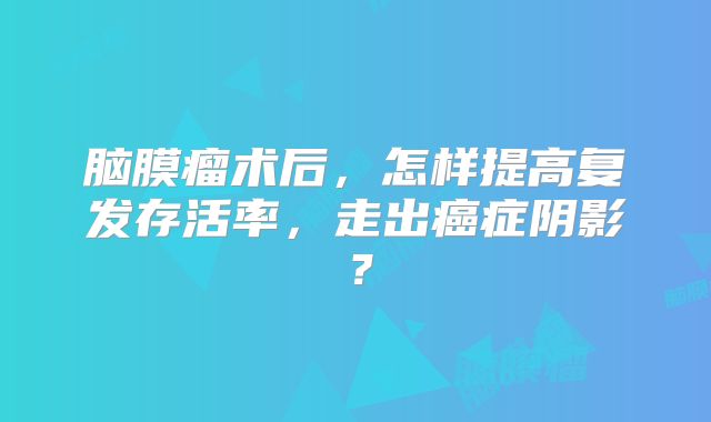 脑膜瘤术后，怎样提高复发存活率，走出癌症阴影？
