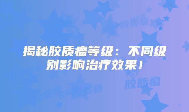 揭秘胶质瘤等级：不同级别影响治疗效果！