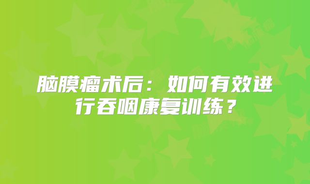 脑膜瘤术后：如何有效进行吞咽康复训练？