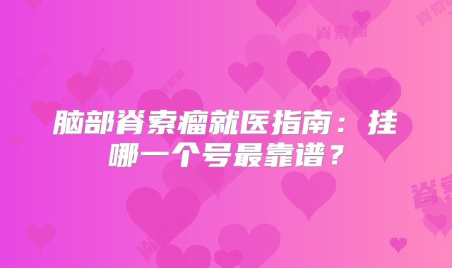 脑部脊索瘤就医指南：挂哪一个号最靠谱？