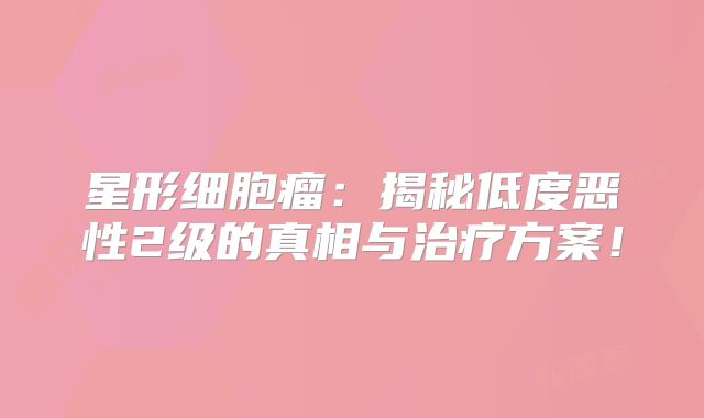 星形细胞瘤：揭秘低度恶性2级的真相与治疗方案！