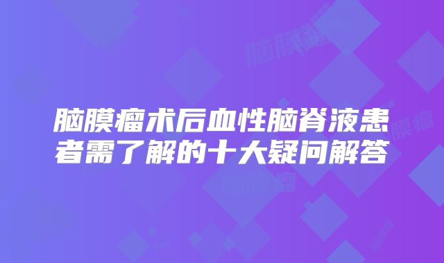 脑膜瘤术后血性脑脊液患者需了解的十大疑问解答