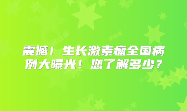 震撼！生长激素瘤全国病例大曝光！您了解多少？