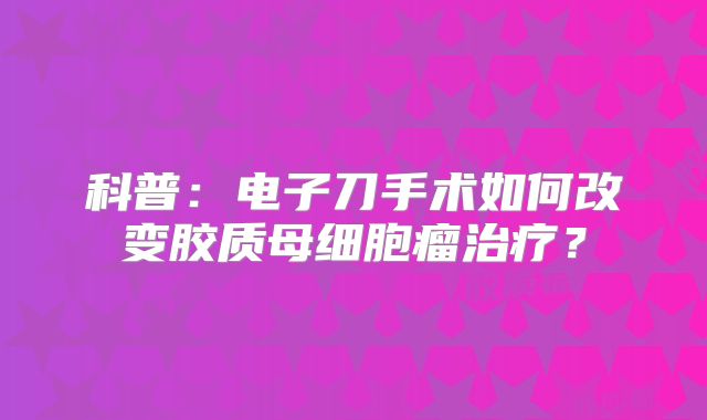 科普：电子刀手术如何改变胶质母细胞瘤治疗？