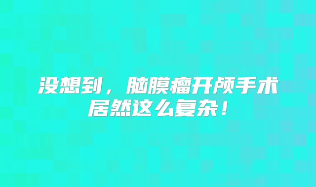 没想到，脑膜瘤开颅手术居然这么复杂！