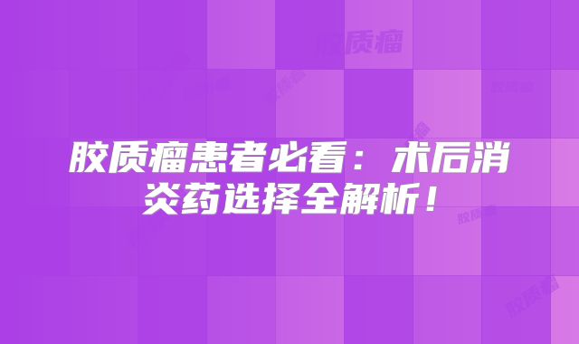 胶质瘤患者必看：术后消炎药选择全解析！