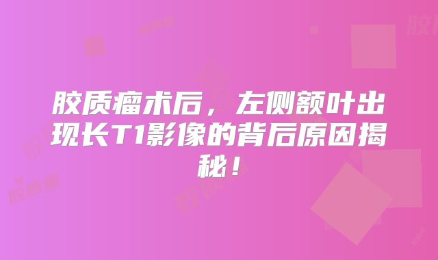 胶质瘤术后，左侧额叶出现长T1影像的背后原因揭秘！