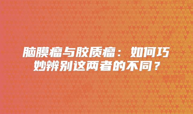 脑膜瘤与胶质瘤：如何巧妙辨别这两者的不同？