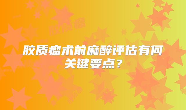 胶质瘤术前麻醉评估有何关键要点？