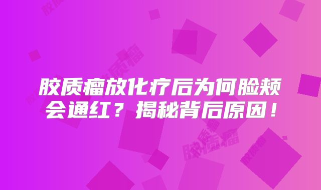 胶质瘤放化疗后为何脸颊会通红？揭秘背后原因！