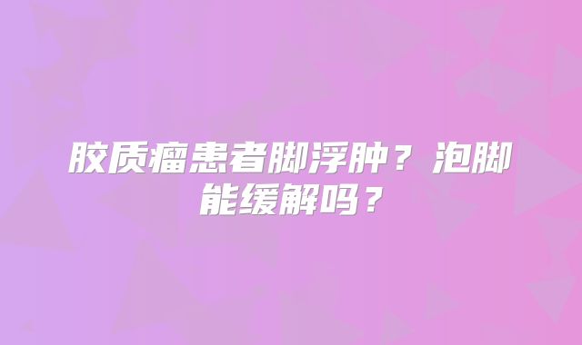 胶质瘤患者脚浮肿？泡脚能缓解吗？