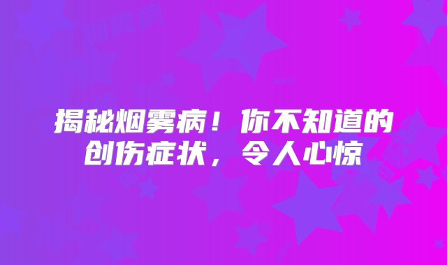 揭秘烟雾病！你不知道的创伤症状，令人心惊