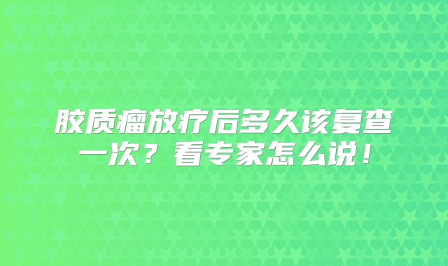 胶质瘤放疗后多久该复查一次？看专家怎么说！