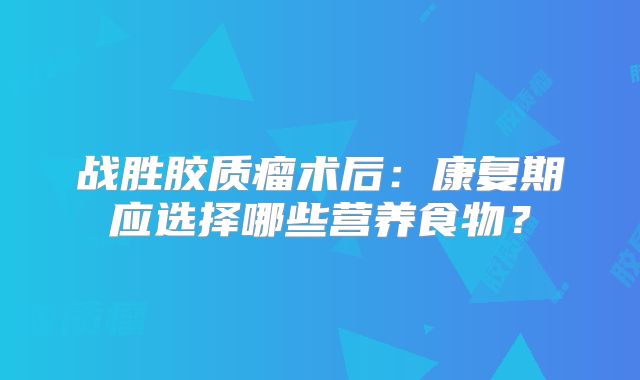 战胜胶质瘤术后：康复期应选择哪些营养食物？