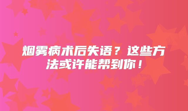 烟雾病术后失语？这些方法或许能帮到你！